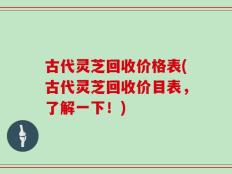 古代灵芝回收价格表(古代灵芝回收价目表，了解一下！)