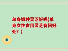 单身姐种灵芝好吗(单身女性食用灵芝有何好处？)
