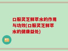口服灵芝鲜萃水的作用与功效(口服灵芝鲜萃水的健康益处)