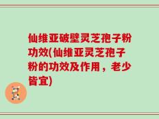 仙维亚破壁灵芝孢子粉功效(仙维亚灵芝孢子粉的功效及作用，老少皆宜)