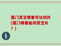 厦门灵芝哪里可以切片(厦门哪里能切灵芝片？)
