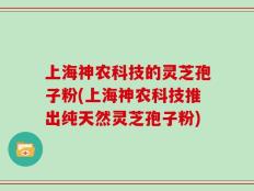 上海神农科技的灵芝孢子粉(上海神农科技推出纯天然灵芝孢子粉)
