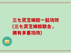 三七灵芝蜂胶一起功效(三七灵芝蜂胶联合，拥有多重功效)