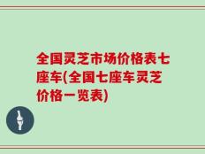 全国灵芝市场价格表七座车(全国七座车灵芝价格一览表)