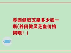 养固健灵芝皇多少钱一瓶(养固健灵芝皇价格揭晓！)