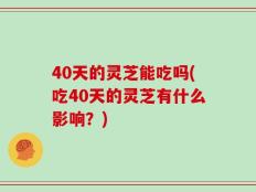 40天的灵芝能吃吗(吃40天的灵芝有什么影响？)