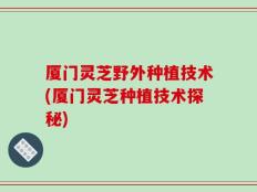 厦门灵芝野外种植技术(厦门灵芝种植技术探秘)