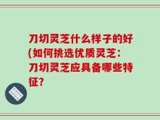 刀切灵芝什么样子的好(如何挑选优质灵芝：刀切灵芝应具备哪些特征？