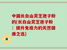 中国长白山灵芝孢子粉的(长白山灵芝孢子粉：提升免疫力的天然健康之选)