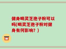 健身喝灵芝孢子粉可以吗(喝灵芝孢子粉对健身有何影响？)