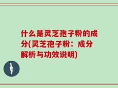 什么是灵芝孢子粉的成分(灵芝孢子粉：成分解析与功效说明)