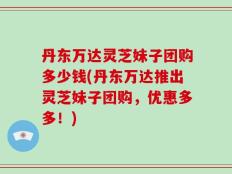 丹东万达灵芝妹子团购多少钱(丹东万达推出灵芝妹子团购，优惠多多！)
