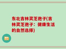 东北吉林灵芝孢子(吉林灵芝孢子：健康生活的自然选择)