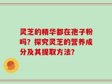 灵芝的精华都在孢子粉吗？探究灵芝的营养成分及其提取方法？