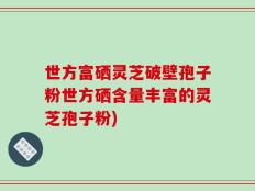 世方富硒灵芝破壁孢子粉世方硒含量丰富的灵芝孢子粉)