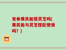 党参黄芪能搭灵芝吗(黄芪能与灵芝搭配使用吗？)