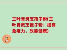三叶青灵芝孢子粉(三叶青灵芝孢子粉：提高免疫力，改善健康)