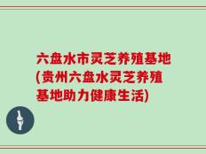 六盘水市灵芝养殖基地(贵州六盘水灵芝养殖基地助力健康生活)
