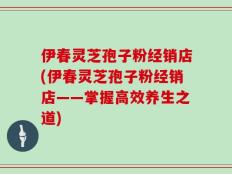 伊春灵芝孢子粉经销店(伊春灵芝孢子粉经销店——掌握高效养生之道)