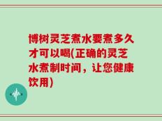 博树灵芝煮水要煮多久才可以喝(正确的灵芝水煮制时间，让您健康饮用)