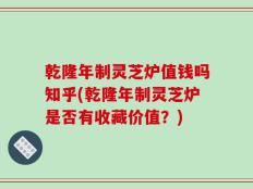 乾隆年制灵芝炉值钱吗知乎(乾隆年制灵芝炉是否有收藏价值？)