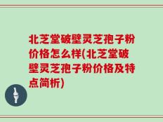 北芝堂破壁灵芝孢子粉价格怎么样(北芝堂破壁灵芝孢子粉价格及特点简析)