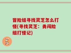 冒险组寻找灵芝怎么打怪(寻找灵芝：勇闯险组打怪记)