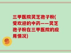 三甲医院灵芝孢子粉(受欢迎的中药——灵芝孢子粉在三甲医院的应用情况)