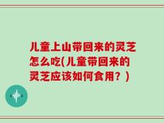 儿童上山带回来的灵芝怎么吃(儿童带回来的灵芝应该如何食用？)