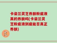 卡姿兰灵芝养肤粉底液真的养肤吗(卡姿兰灵芝粉底液到底能否真正养肤)
