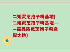 二姐灵芝孢子粉基地(二姐灵芝孢子粉基地——高品质灵芝孢子粉选取之地)