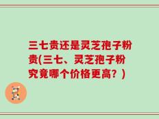 三七贵还是灵芝孢子粉贵(三七、灵芝孢子粉究竟哪个价格更高？)