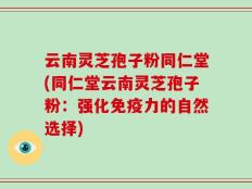云南灵芝孢子粉同仁堂(同仁堂云南灵芝孢子粉：强化免疫力的自然选择)