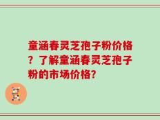 童涵春灵芝孢子粉价格？了解童涵春灵芝孢子粉的市场价格？