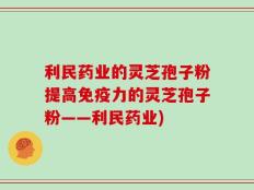 利民药业的灵芝孢子粉提高免疫力的灵芝孢子粉——利民药业)