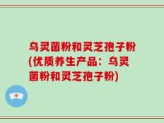 乌灵菌粉和灵芝孢子粉(优质养生产品：乌灵菌粉和灵芝孢子粉)