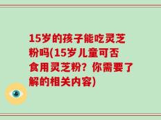 15岁的孩子能吃灵芝粉吗(15岁儿童可否食用灵芝粉？你需要了解的相关内容)