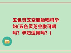 五色灵芝空腹能喝吗孕妇(五色灵芝空腹可喝吗？孕妇适用吗？)