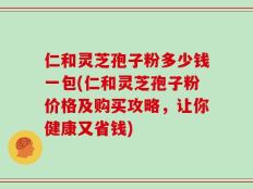 仁和灵芝孢子粉多少钱一包(仁和灵芝孢子粉价格及购买攻略，让你健康又省钱)