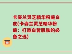 卡姿兰灵芝精华粉底白皮(卡姿兰灵芝精华粉底：打造白皙肌肤的必备之选)