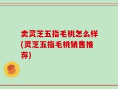 卖灵芝五指毛桃怎么样(灵芝五指毛桃销售推荐)