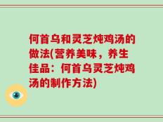 何首乌和灵芝炖鸡汤的做法(营养美味，养生佳品：何首乌灵芝炖鸡汤的制作方法)