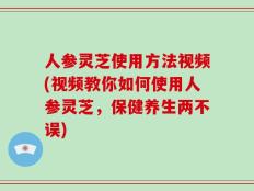 人参灵芝使用方法视频(视频教你如何使用人参灵芝，保健养生两不误)