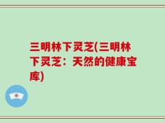 三明林下灵芝(三明林下灵芝：天然的健康宝库)