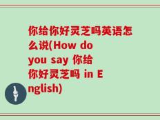 你给你好灵芝吗英语怎么说(How do you say 你给你好灵芝吗 in English)