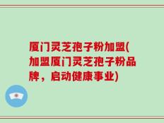 厦门灵芝孢子粉加盟(加盟厦门灵芝孢子粉品牌，启动健康事业)