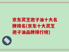 京东灵芝孢子油十大名牌排名(京东十大灵芝孢子油品牌排行榜)