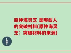 原神海灵芝 是哪些人的突破材料(原神海灵芝：突破材料的来源)