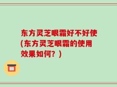 东方灵芝眼霜好不好使(东方灵芝眼霜的使用效果如何？)