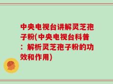 中央电视台讲解灵芝孢子粉(中央电视台科普：解析灵芝孢子粉的功效和作用)